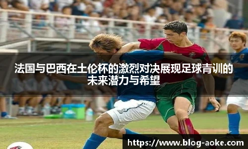 法国与巴西在土伦杯的激烈对决展现足球青训的未来潜力与希望