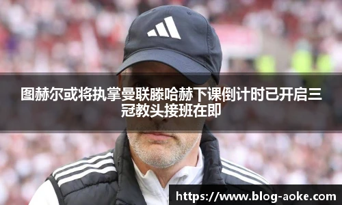 图赫尔或将执掌曼联滕哈赫下课倒计时已开启三冠教头接班在即